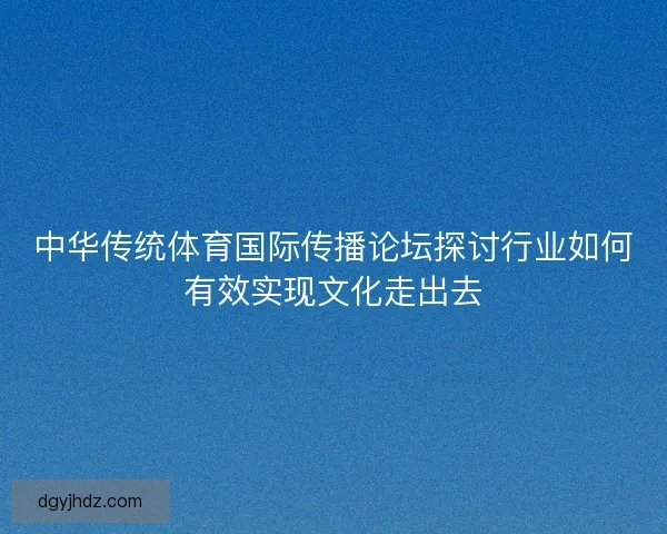 中华传统体育国际传播论坛探讨行业如何有效实现文化走出去