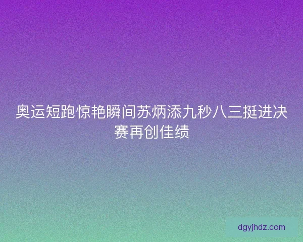 奥运短跑惊艳瞬间苏炳添九秒八三挺进决赛再创佳绩