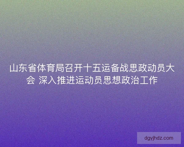 山东省体育局召开十五运备战思政动员大会 深入推进运动员思想政治工作