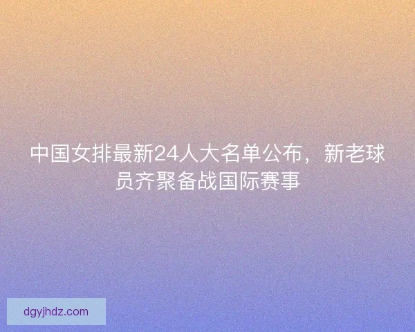 中国女排最新24人大名单公布，新老球员齐聚备战国际赛事