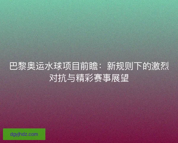 巴黎奥运水球项目前瞻：新规则下的激烈对抗与精彩赛事展望